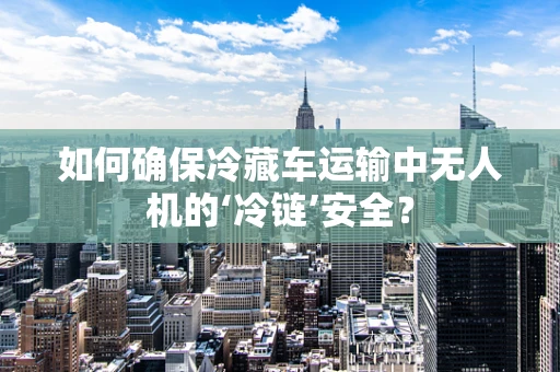 如何确保冷藏车运输中无人机的‘冷链’安全？