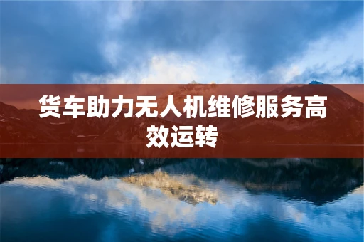货车助力无人机维修服务高效运转