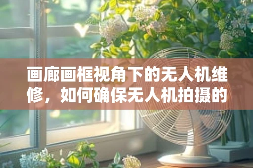 画廊画框视角下的无人机维修，如何确保无人机拍摄的完美视角？