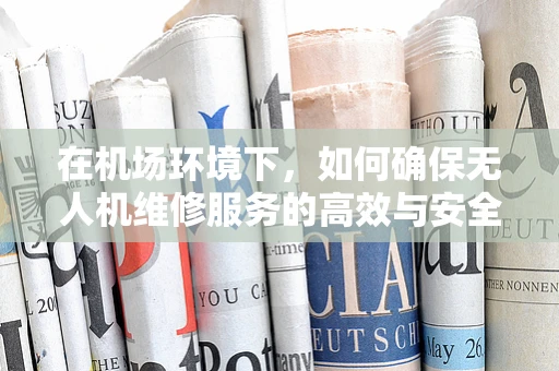 在机场环境下，如何确保无人机维修服务的高效与安全？