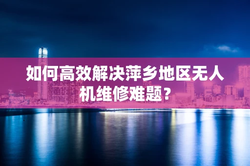 如何高效解决萍乡地区无人机维修难题？