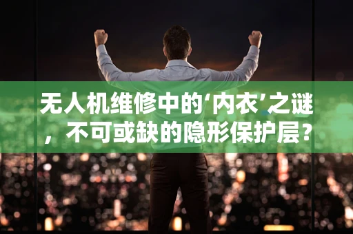 无人机维修中的‘内衣’之谜，不可或缺的隐形保护层？