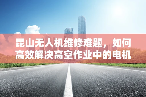 昆山无人机维修难题，如何高效解决高空作业中的电机故障？