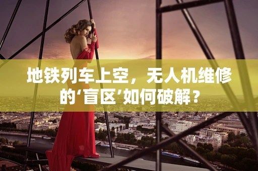 地铁列车上空，无人机维修的‘盲区’如何破解？