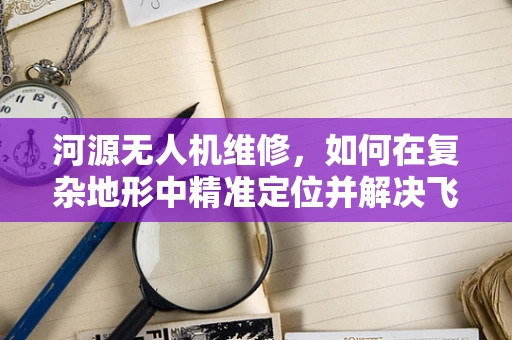 河源无人机维修，如何在复杂地形中精准定位并解决飞行故障？