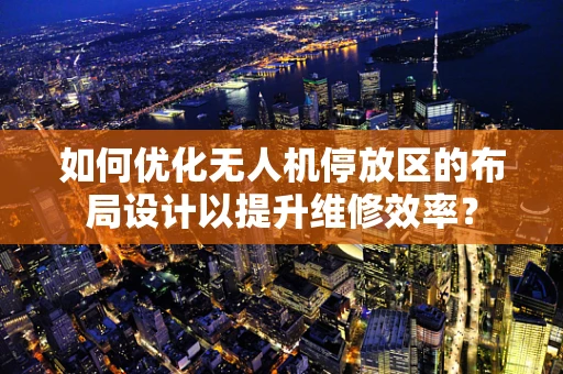 如何优化无人机停放区的布局设计以提升维修效率？
