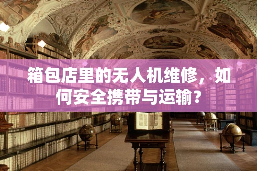 箱包店里的无人机维修，如何安全携带与运输？