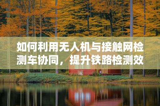 如何利用无人机与接触网检测车协同，提升铁路检测效率？