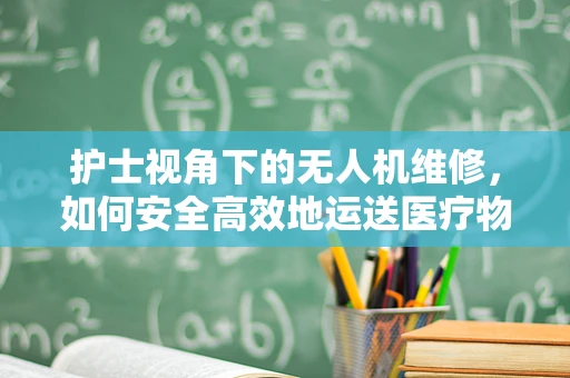 护士视角下的无人机维修，如何安全高效地运送医疗物资？