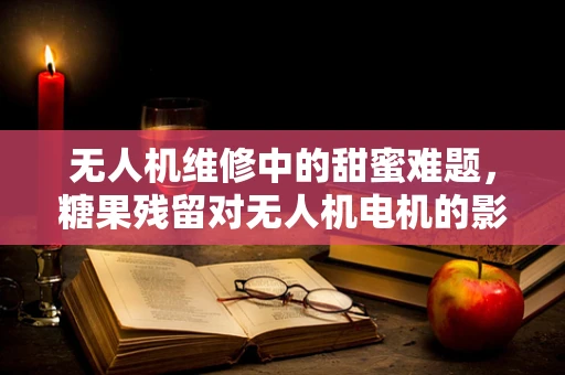 无人机维修中的甜蜜难题，糖果残留对无人机电机的影响及应对策略