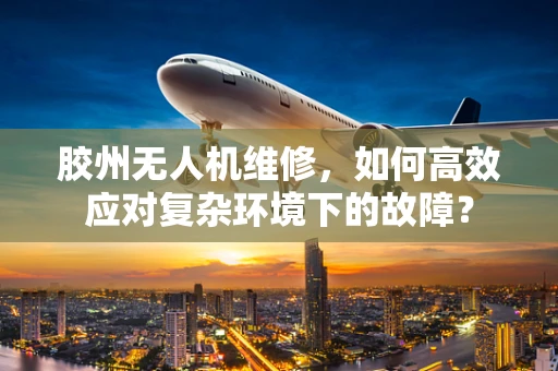 胶州无人机维修，如何高效应对复杂环境下的故障？