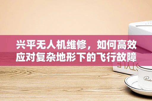 兴平无人机维修，如何高效应对复杂地形下的飞行故障？