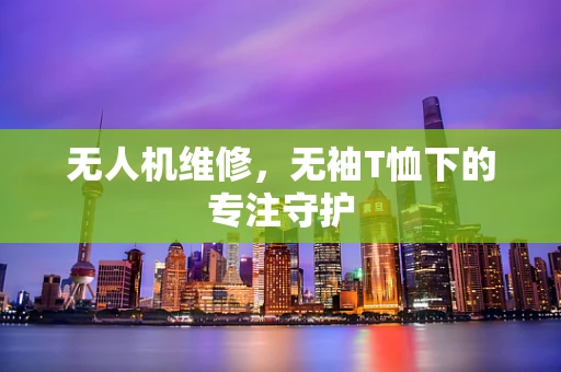 无人机维修，无袖T恤下的专注守护