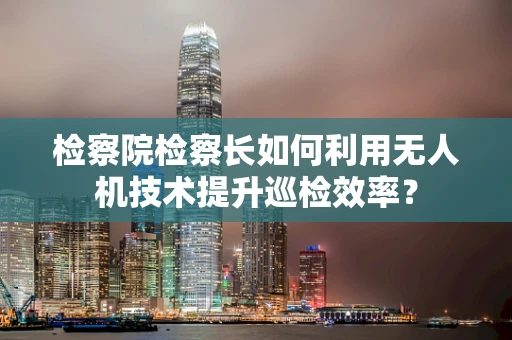 检察院检察长如何利用无人机技术提升巡检效率？