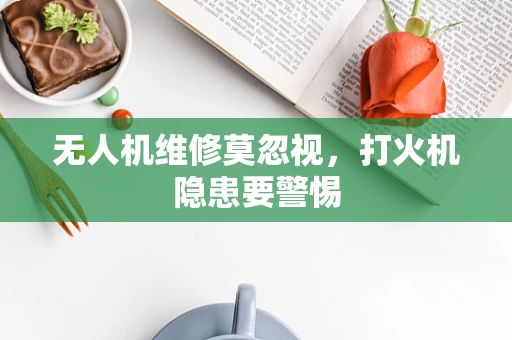 无人机维修莫忽视，打火机隐患要警惕