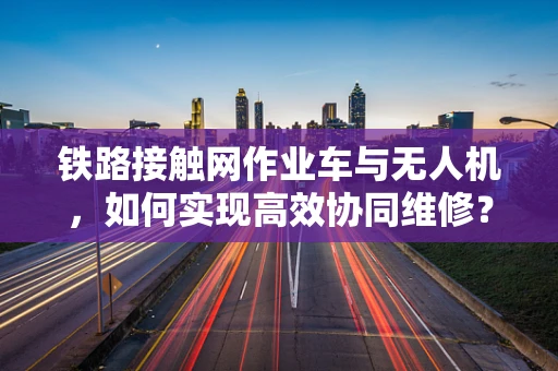 铁路接触网作业车与无人机，如何实现高效协同维修？