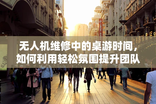 无人机维修中的桌游时间，如何利用轻松氛围提升团队凝聚力？