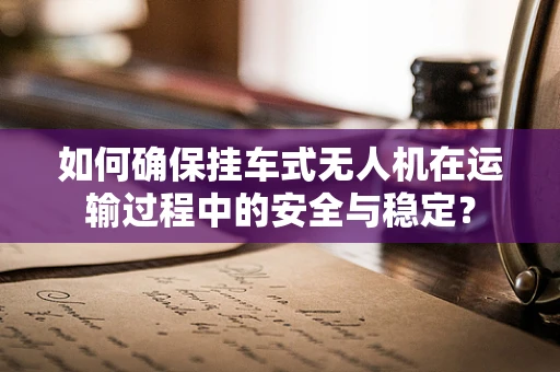 如何确保挂车式无人机在运输过程中的安全与稳定？