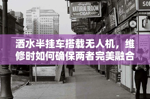 洒水半挂车搭载无人机，维修时如何确保两者完美融合？
