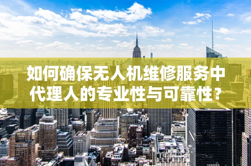 如何确保无人机维修服务中代理人的专业性与可靠性？
