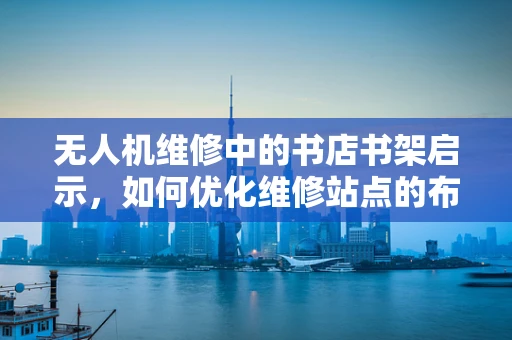 无人机维修中的书店书架启示，如何优化维修站点的布局与效率？