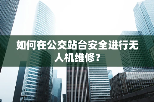 如何在公交站台安全进行无人机维修？