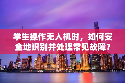 学生操作无人机时，如何安全地识别并处理常见故障？