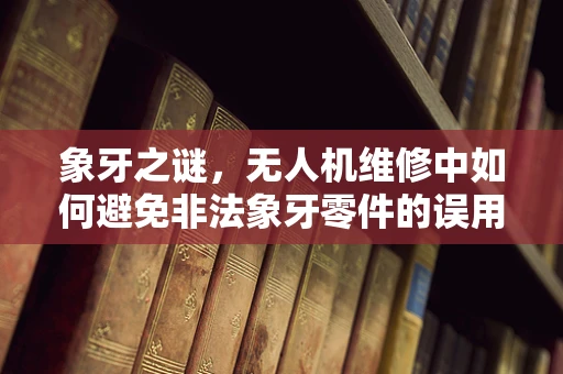 象牙之谜，无人机维修中如何避免非法象牙零件的误用？