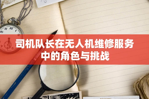 司机队长在无人机维修服务中的角色与挑战