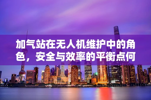 加气站在无人机维护中的角色，安全与效率的平衡点何在？