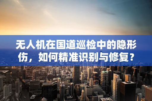 无人机在国道巡检中的隐形伤，如何精准识别与修复？