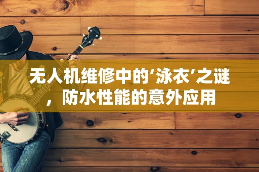 无人机维修中的‘泳衣’之谜，防水性能的意外应用