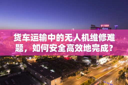 货车运输中的无人机维修难题，如何安全高效地完成？