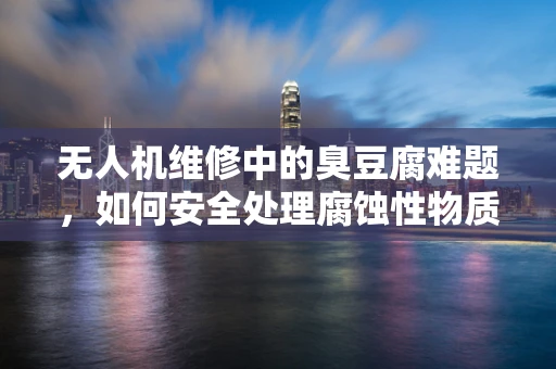 无人机维修中的臭豆腐难题，如何安全处理腐蚀性物质？