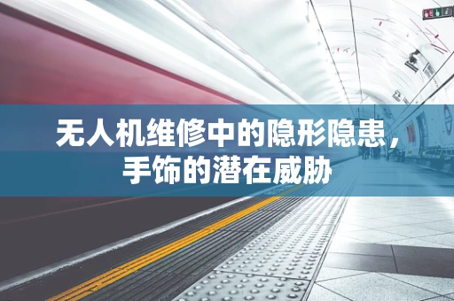 无人机维修中的隐形隐患，手饰的潜在威胁