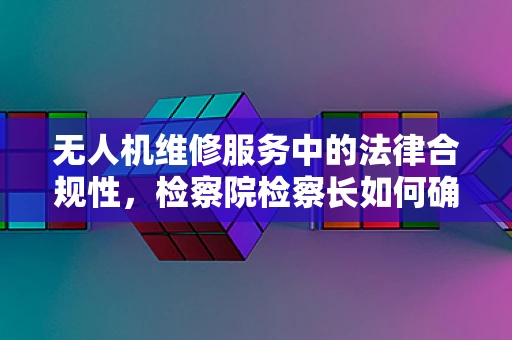 无人机维修服务中的法律合规性，检察院检察长如何确保安全与合规？