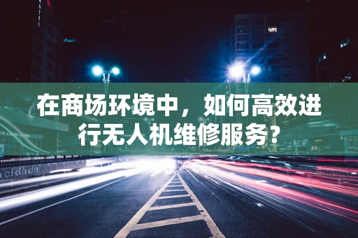 在商场环境中，如何高效进行无人机维修服务？