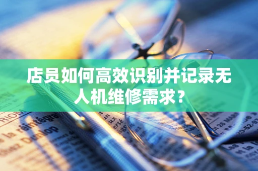 店员如何高效识别并记录无人机维修需求？