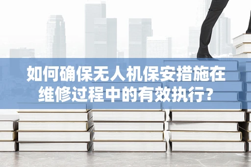 如何确保无人机保安措施在维修过程中的有效执行？