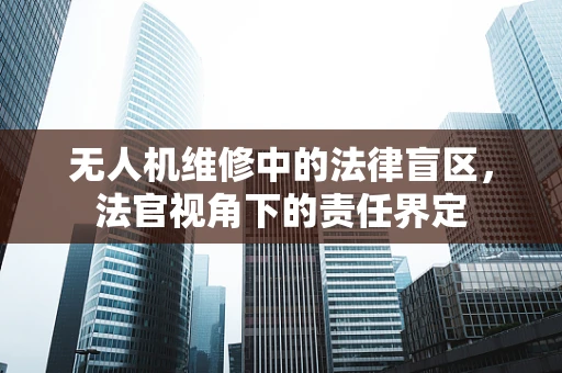 无人机维修中的法律盲区，法官视角下的责任界定