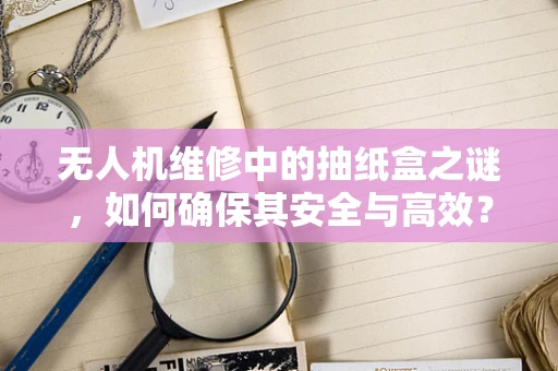无人机维修中的抽纸盒之谜，如何确保其安全与高效？