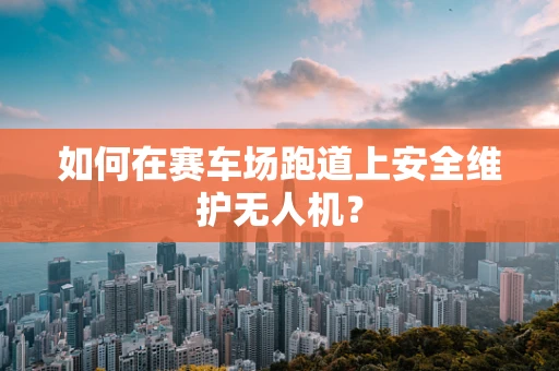 如何在赛车场跑道上安全维护无人机？