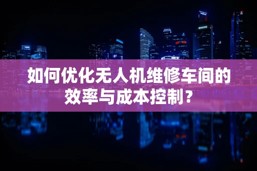 如何优化无人机维修车间的效率与成本控制？