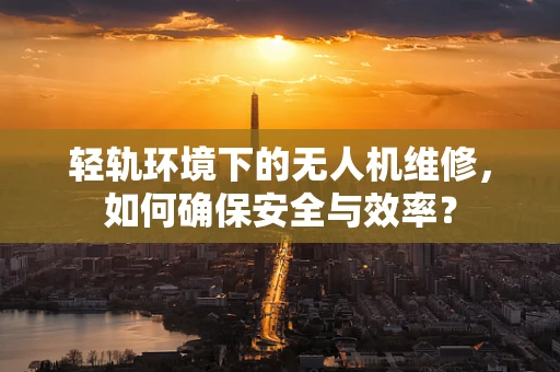 轻轨环境下的无人机维修，如何确保安全与效率？
