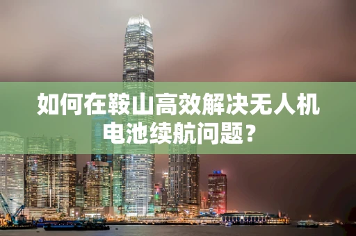 如何在鞍山高效解决无人机电池续航问题？