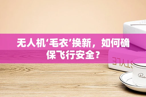 无人机‘毛衣’换新，如何确保飞行安全？