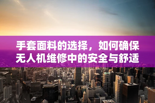 手套面料的选择，如何确保无人机维修中的安全与舒适？