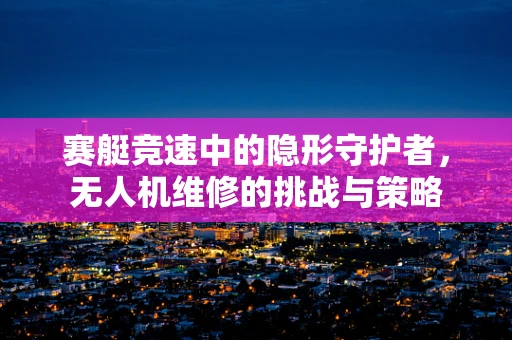赛艇竞速中的隐形守护者，无人机维修的挑战与策略