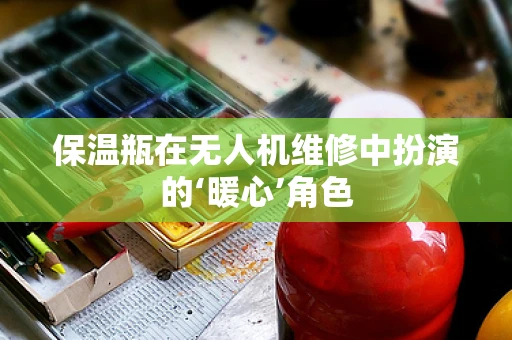 保温瓶在无人机维修中扮演的‘暖心’角色