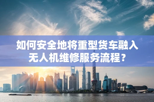 如何安全地将重型货车融入无人机维修服务流程？